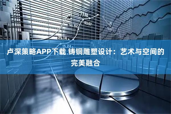 卢深策略APP下载 铸铜雕塑设计：艺术与空间的完美融合