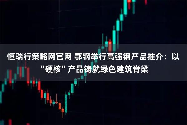 恒瑞行策略网官网 鄂钢举行高强钢产品推介:以“硬核”产品铸就绿色建筑脊梁