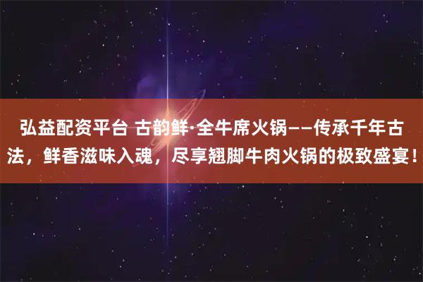 弘益配资平台 古韵鲜·全牛席火锅——传承千年古法，鲜香滋味入魂，尽享翘脚牛肉火锅的极致盛宴！