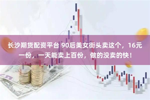 长沙期货配资平台 90后美女街头卖这个，16元一份，一天能卖上百份，做的没卖的快！