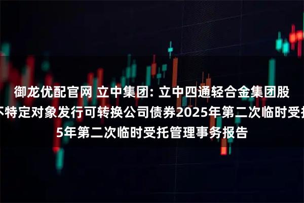 御龙优配官网 立中集团: 立中四通轻合金集团股份有限公司向不特定对象发行可转换公司债券2025年第二次临时受托管理事务报告