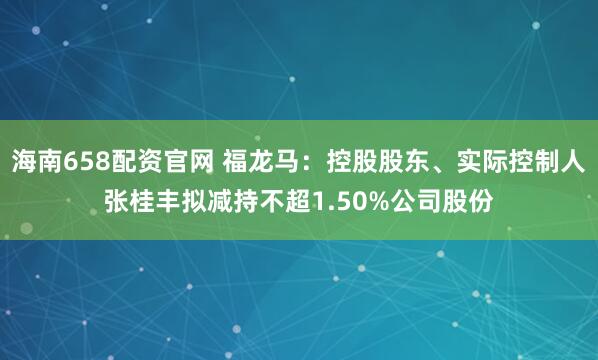 海南658配资官网 福龙马：控股股东、实际控制人张桂丰拟减持不超1.50%公司股份