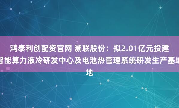 鸿泰利创配资官网 溯联股份：拟2.01亿元投建智能算力液冷研发中心及电池热管理系统研发生产基地