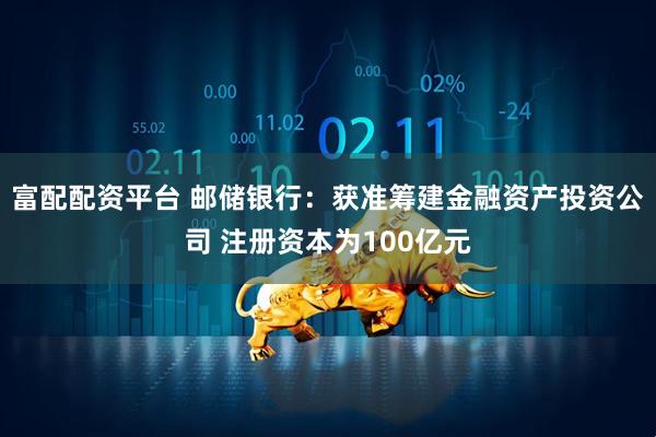 富配配资平台 邮储银行：获准筹建金融资产投资公司 注册资本为100亿元