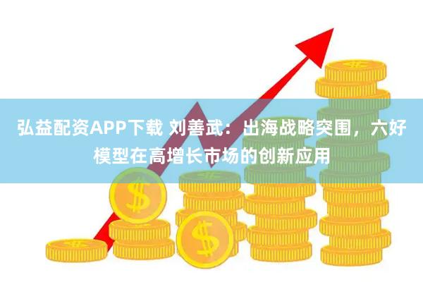弘益配资APP下载 刘善武：出海战略突围，六好模型在高增长市场的创新应用