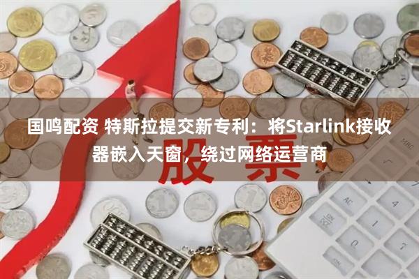 国鸣配资 特斯拉提交新专利：将Starlink接收器嵌入天窗，绕过网络运营商