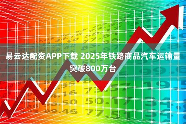 易云达配资APP下载 2025年铁路商品汽车运输量突破800万台