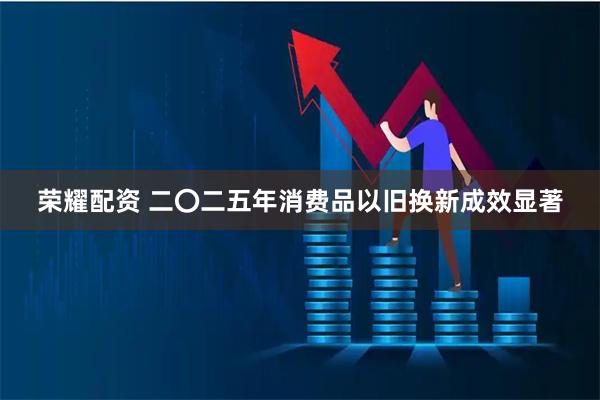 荣耀配资 二〇二五年消费品以旧换新成效显著