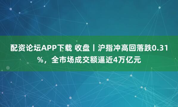 配资论坛APP下载 收盘丨沪指冲高回落跌0.31%，全市场成交额逼近4万亿元
