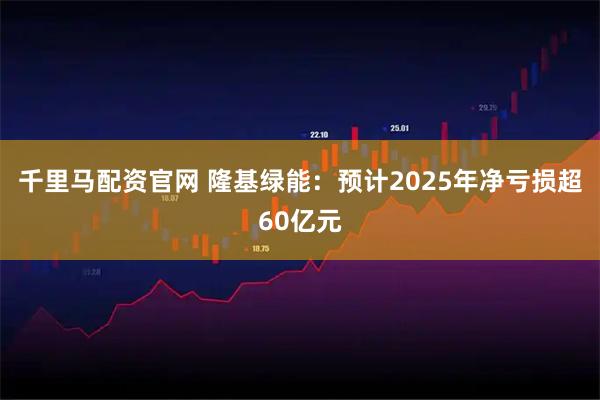 千里马配资官网 隆基绿能：预计2025年净亏损超60亿元
