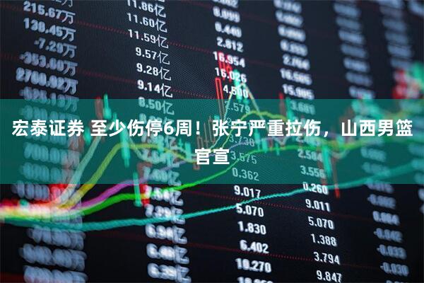 宏泰证券 至少伤停6周！张宁严重拉伤，山西男篮官宣