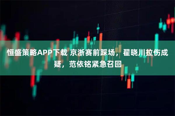 恒盛策略APP下载 京浙赛前踩场，翟晓川拉伤成疑，范依铭紧急召回