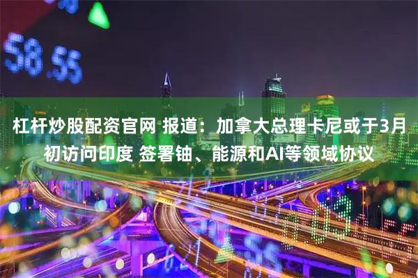 杠杆炒股配资官网 报道：加拿大总理卡尼或于3月初访问印度 签署铀、能源和AI等领域协议