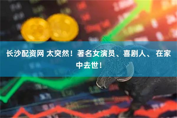 长沙配资网 太突然！著名女演员、喜剧人、 在家中去世！