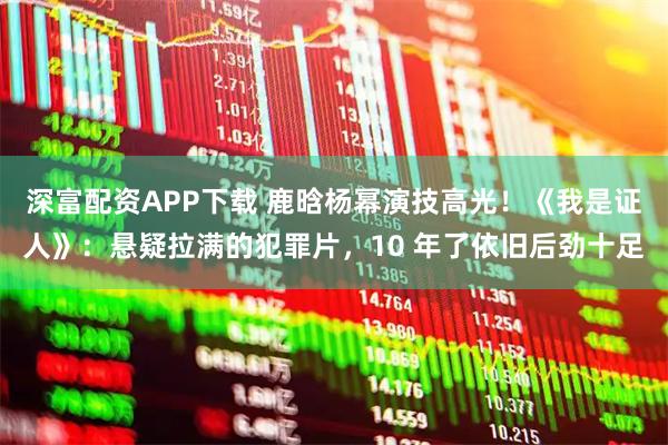 深富配资APP下载 鹿晗杨幂演技高光！《我是证人》：悬疑拉满的犯罪片，10 年了依旧后劲十足