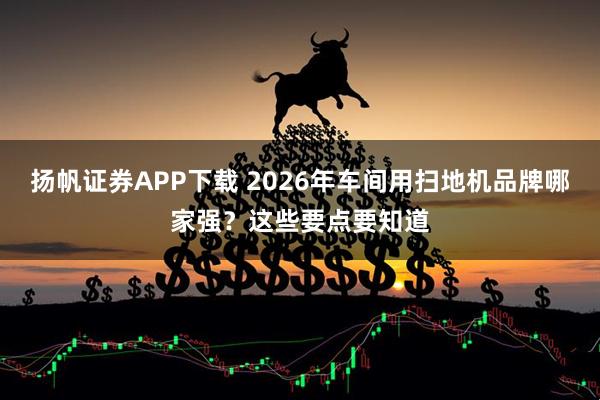 扬帆证券APP下载 2026年车间用扫地机品牌哪家强？这些要点要知道