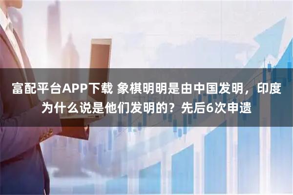 富配平台APP下载 象棋明明是由中国发明，印度为什么说是他们发明的？先后6次申遗