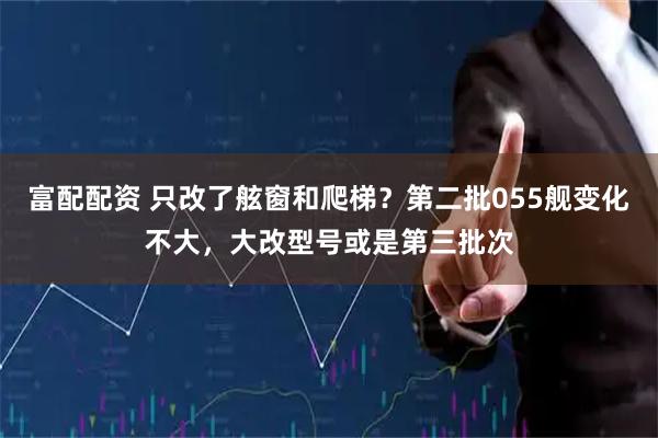 富配配资 只改了舷窗和爬梯？第二批055舰变化不大，大改型号或是第三批次