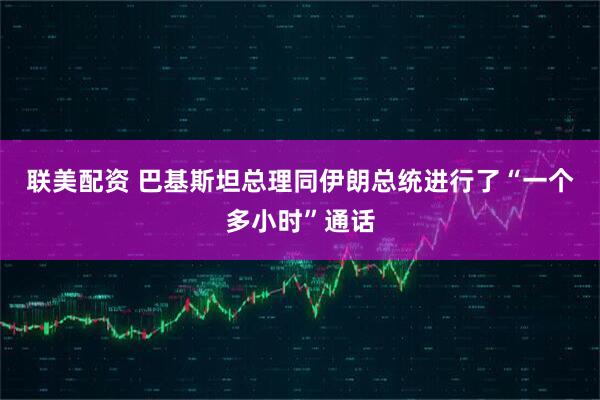 联美配资 巴基斯坦总理同伊朗总统进行了“一个多小时”通话