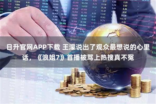 日升官网APP下载 王濛说出了观众最想说的心里话，《浪姐7》首播被骂上热搜真不冤