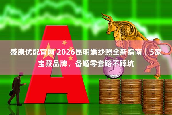 盛康优配官网 2026昆明婚纱照全新指南|5家宝藏品牌,备婚零套路不踩坑