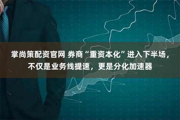 掌尚策配资官网 券商“重资本化”进入下半场，不仅是业务线提速，更是分化加速器