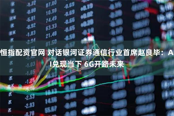 恒指配资官网 对话银河证券通信行业首席赵良毕：AI兑现当下 6G开路未来