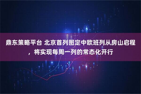 鼎东策略平台 北京首列图定中欧班列从房山启程，将实现每周一列的常态化开行